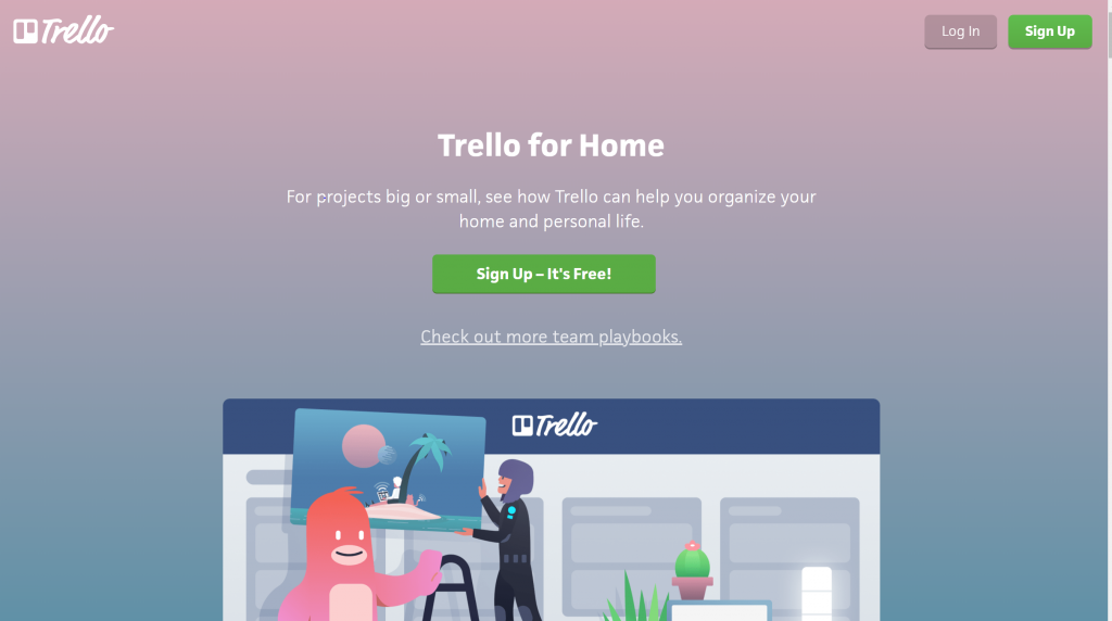 Machine generated alternative text:
Log In 
Trello for Home 
For projects big or small, see how Trello can help you organize your 
home and personal life. 
Sign Up - It's Free! 
Check out more team playbooks. 
Sign Up 